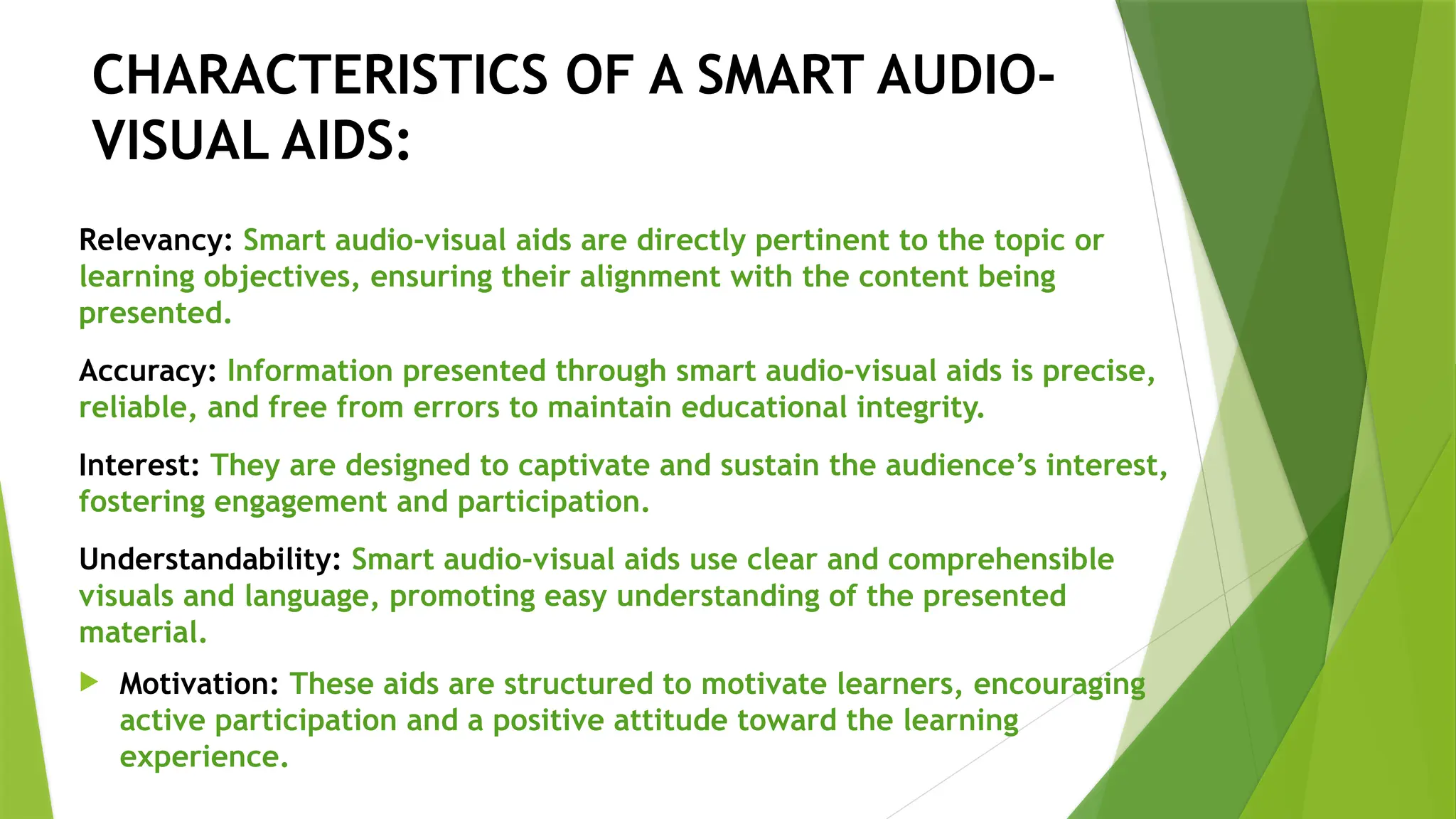 CHARACTERISTICS OF A SMART AUDIO-
VISUAL AIDS:
Relevancy: Smart audio-visual aids are directly pertinent to the topic or
learning objectives, ensuring their alignment with the content being
presented.
Accuracy: Information presented through smart audio-visual aids is precise,
reliable, and free from errors to maintain educational integrity.
Interest: They are designed to captivate and sustain the audience’s interest,
fostering engagement and participation.
Understandability: Smart audio-visual aids use clear and comprehensible
visuals and language, promoting easy understanding of the presented
material.
 Motivation: These aids are structured to motivate learners, encouraging
active participation and a positive attitude toward the learning
experience.
 