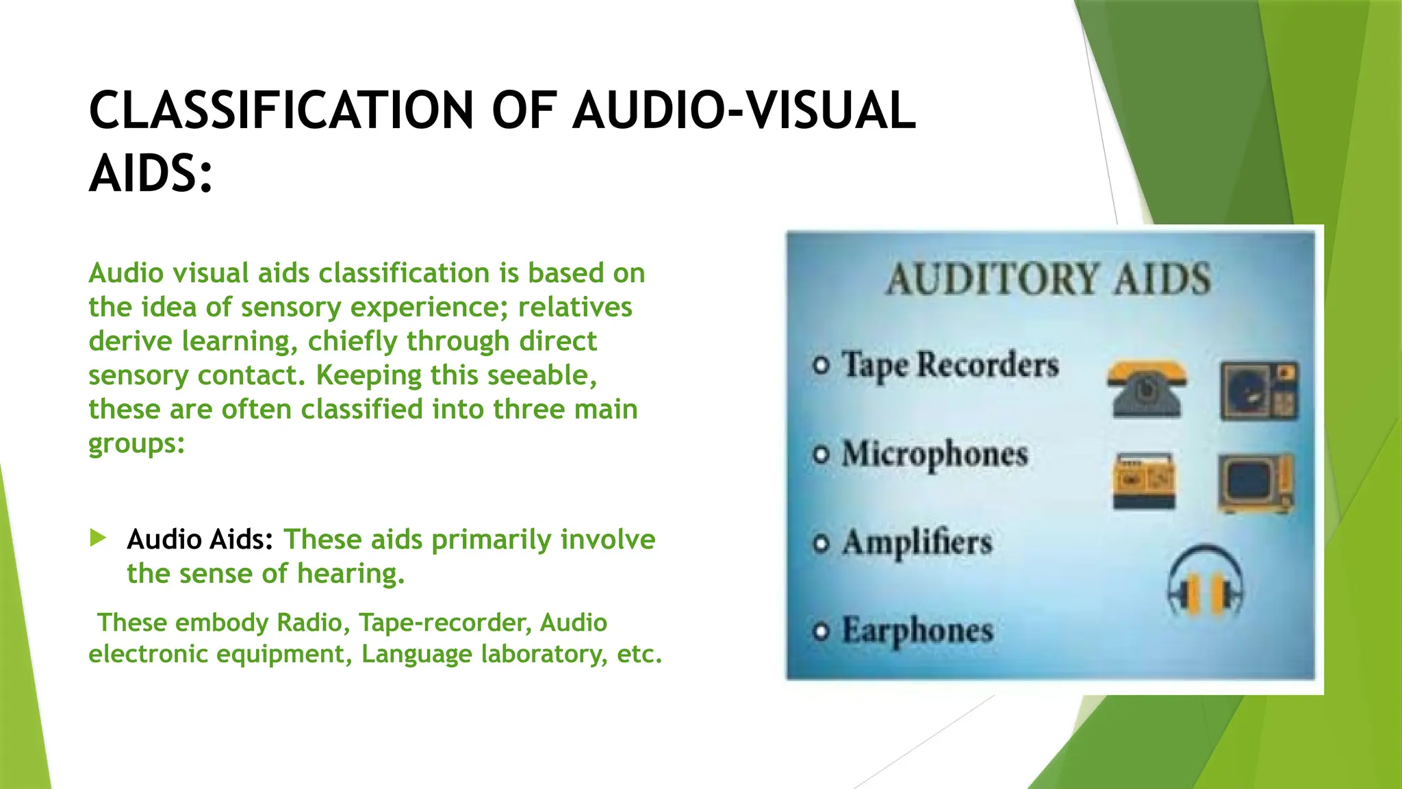 CLASSIFICATION OF AUDIO-VISUAL
AIDS:
Audio visual aids classification is based on
the idea of sensory experience; relatives
derive learning, chiefly through direct
sensory contact. Keeping this seeable,
these are often classified into three main
groups:
 Audio Aids: These aids primarily involve
the sense of hearing.
These embody Radio, Tape-recorder, Audio
electronic equipment, Language laboratory, etc.
 
