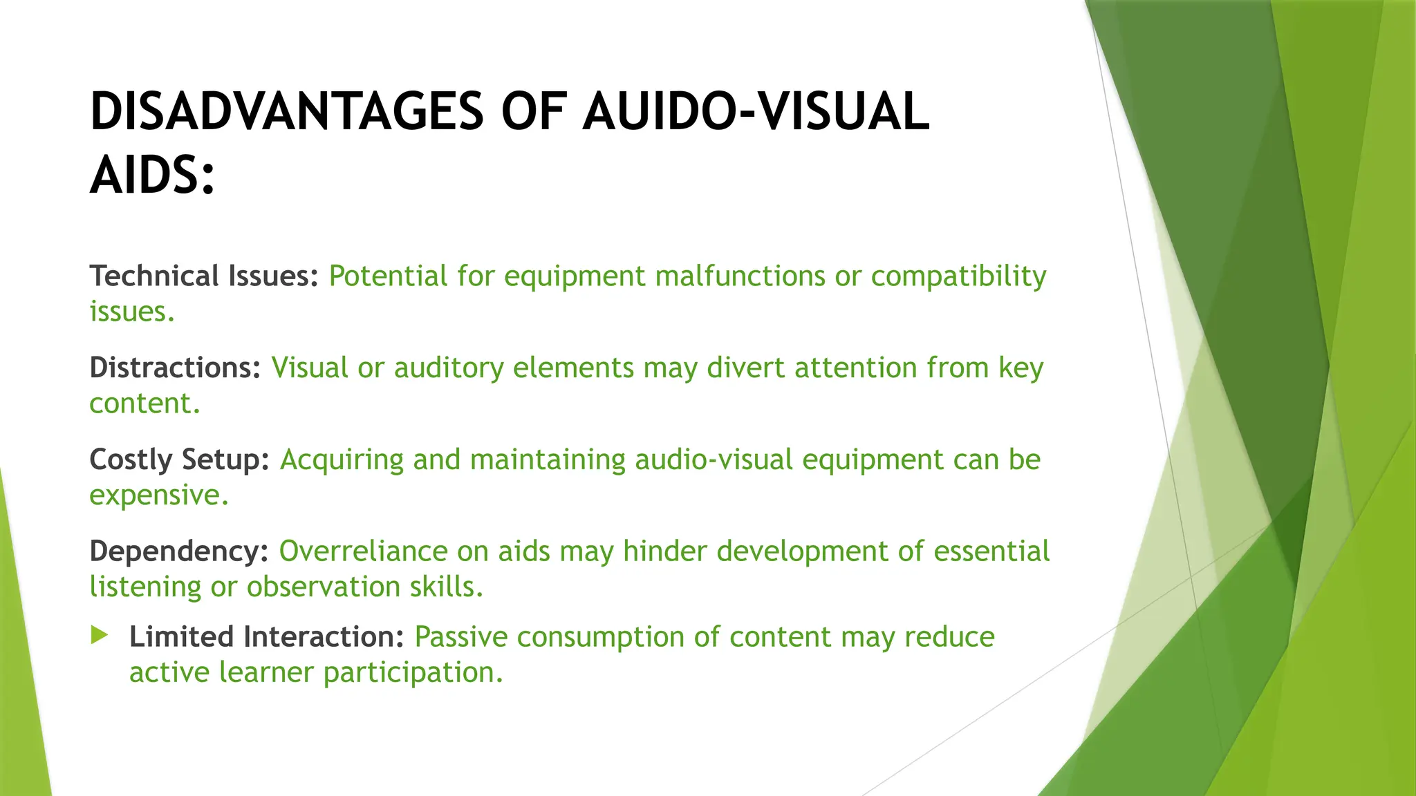 DISADVANTAGES OF AUIDO-VISUAL
AIDS:
Technical Issues: Potential for equipment malfunctions or compatibility
issues.
Distractions: Visual or auditory elements may divert attention from key
content.
Costly Setup: Acquiring and maintaining audio-visual equipment can be
expensive.
Dependency: Overreliance on aids may hinder development of essential
listening or observation skills.
 Limited Interaction: Passive consumption of content may reduce
active learner participation.
 