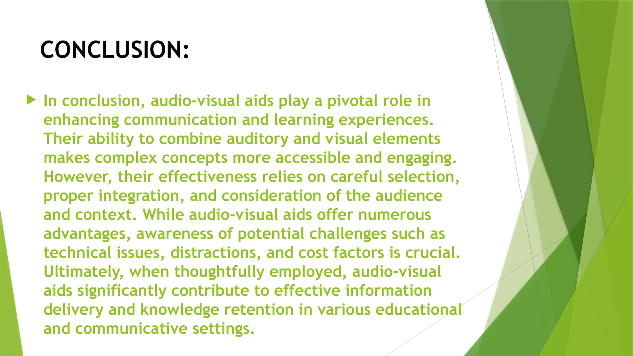 CONCLUSION:
 In conclusion, audio-visual aids play a pivotal role in
enhancing communication and learning experiences.
Their ability to combine auditory and visual elements
makes complex concepts more accessible and engaging.
However, their effectiveness relies on careful selection,
proper integration, and consideration of the audience
and context. While audio-visual aids offer numerous
advantages, awareness of potential challenges such as
technical issues, distractions, and cost factors is crucial.
Ultimately, when thoughtfully employed, audio-visual
aids significantly contribute to effective information
delivery and knowledge retention in various educational
and communicative settings.
 
