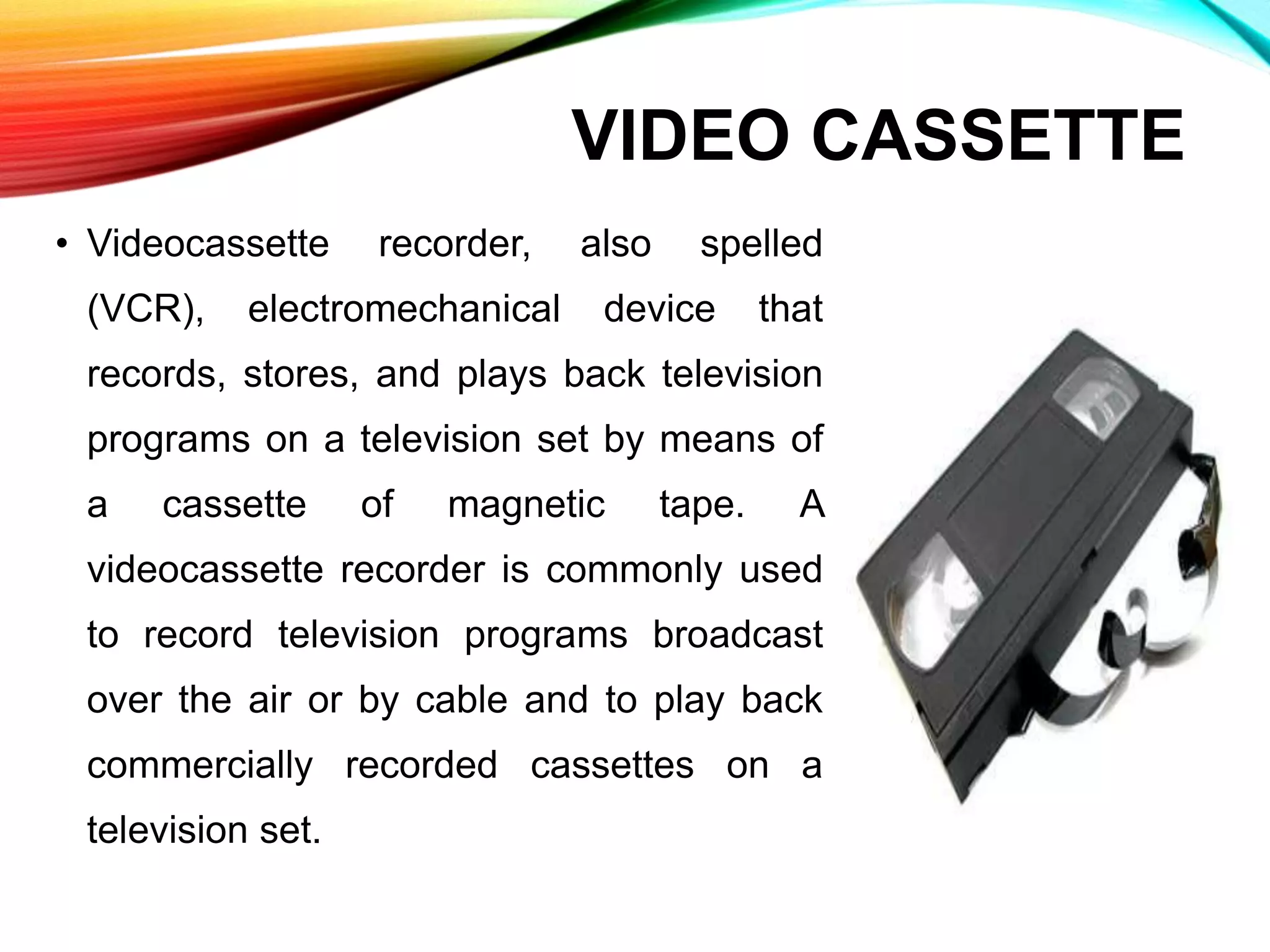 VIDEO CASSETTE
• Videocassette recorder, also spelled
(VCR), electromechanical device that
records, stores, and plays back television
programs on a television set by means of
a cassette of magnetic tape. A
videocassette recorder is commonly used
to record television programs broadcast
over the air or by cable and to play back
commercially recorded cassettes on a
television set.
 