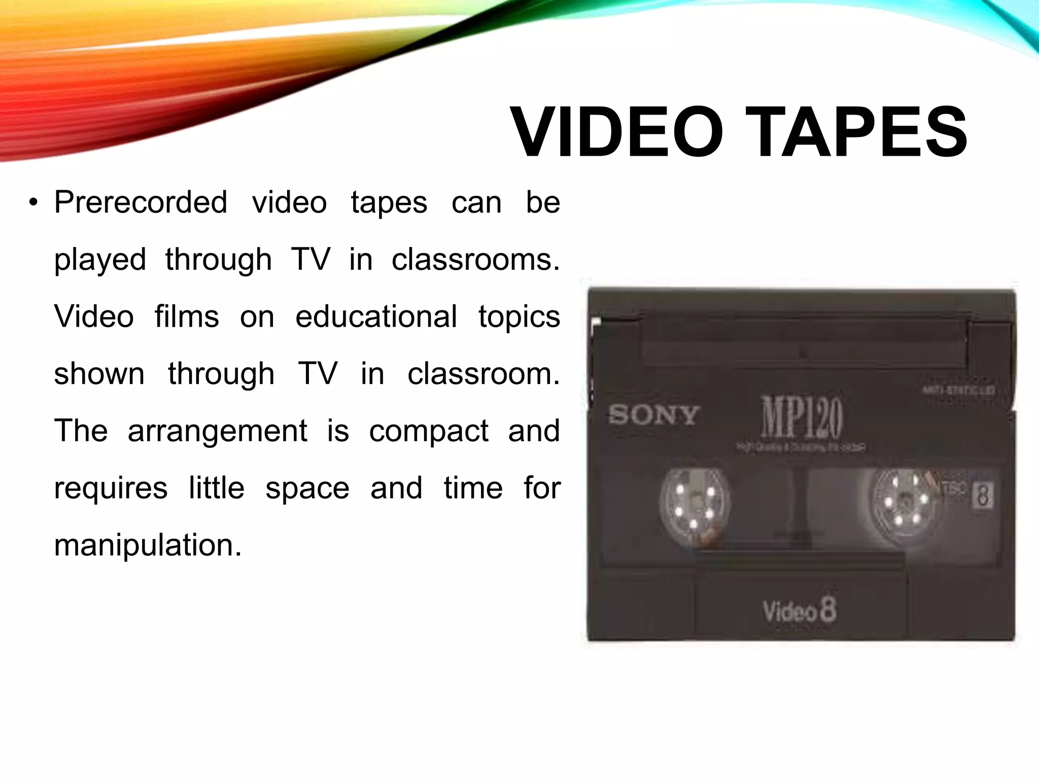 VIDEO TAPES
• Prerecorded video tapes can be
played through TV in classrooms.
Video films on educational topics
shown through TV in classroom.
The arrangement is compact and
requires little space and time for
manipulation.
 