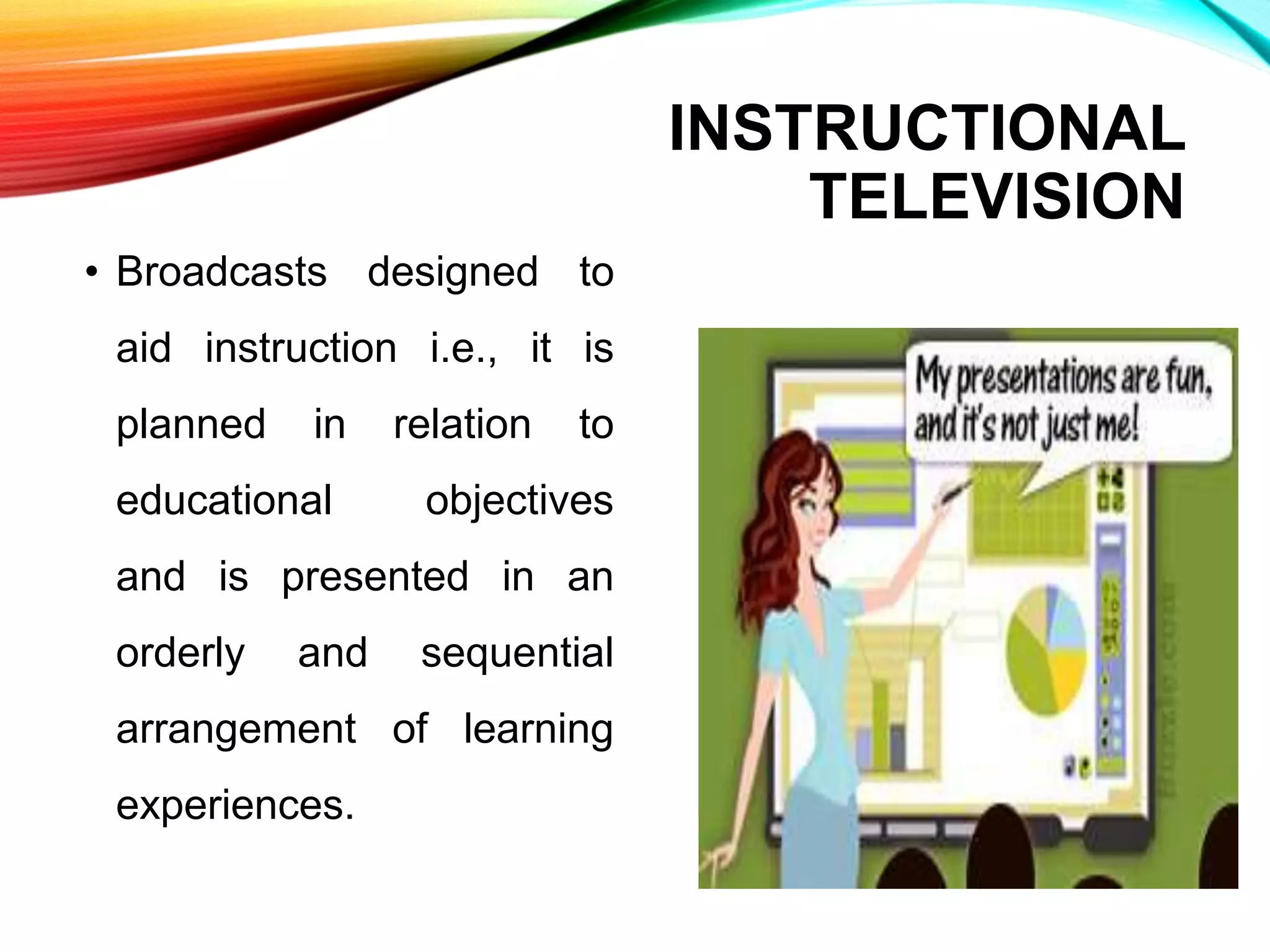 INSTRUCTIONAL
TELEVISION
• Broadcasts designed to
aid instruction i.e., it is
planned in relation to
educational objectives
and is presented in an
orderly and sequential
arrangement of learning
experiences.
 