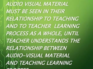 AUDIO VISUAL MATERIAL
MUST BE SEEN IN THEIR
RELATIONSHIP TO TEACHING
AND TO TEACHER LEARNING
PROCESS AS A WHOLE, UNTIL
TEACHER UNDERSTANDS THE
RELATIONSHIP BETWEEN
AUDIO-VISUAL MATERIAL
AND TEACHING LEARNING
 