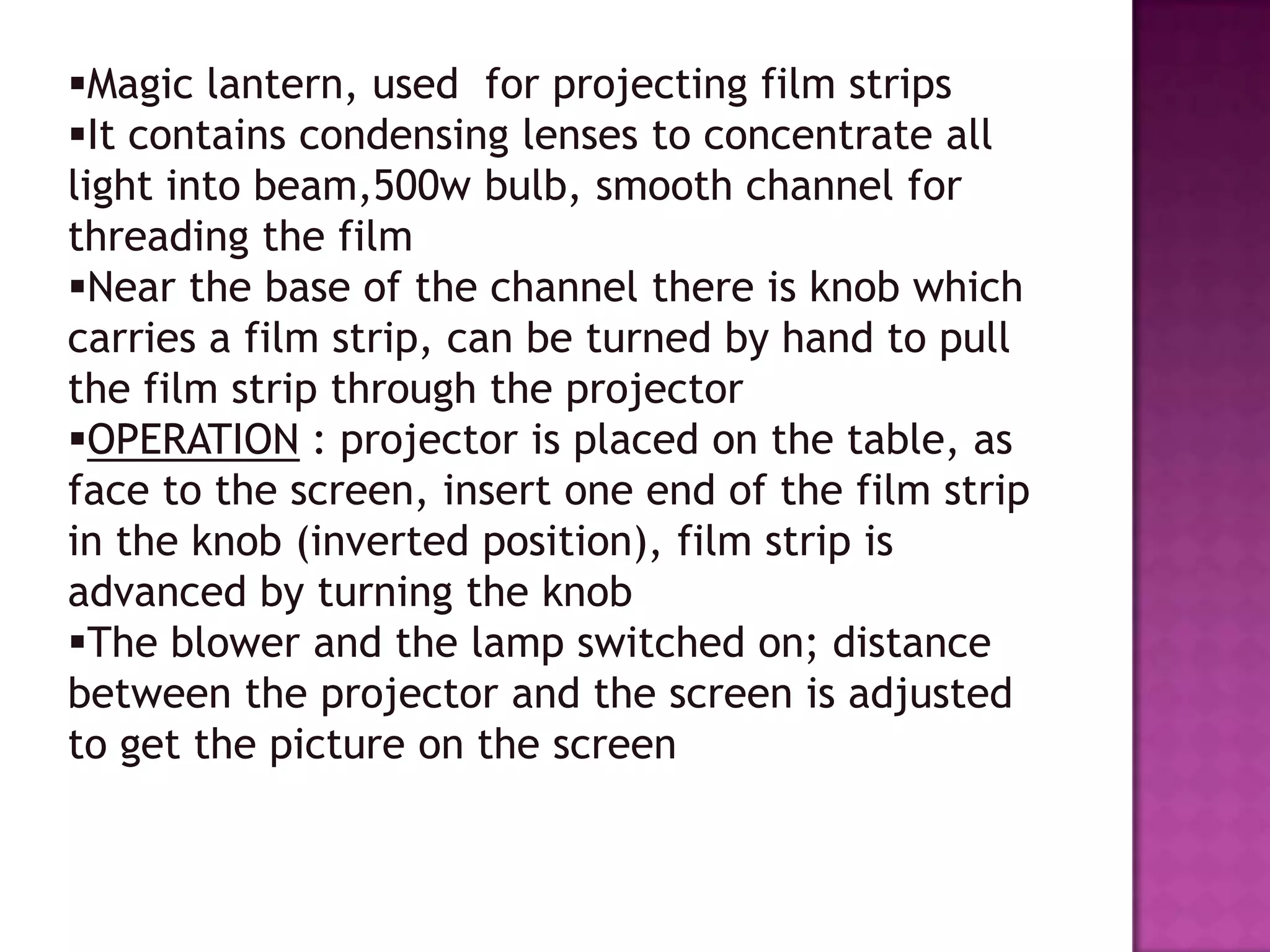 Magic lantern, used for projecting film strips
It contains condensing lenses to concentrate all
light into beam,500w bulb, smooth channel for
threading the film
Near the base of the channel there is knob which
carries a film strip, can be turned by hand to pull
the film strip through the projector
OPERATION : projector is placed on the table, as
face to the screen, insert one end of the film strip
in the knob (inverted position), film strip is
advanced by turning the knob
The blower and the lamp switched on; distance
between the projector and the screen is adjusted
to get the picture on the screen

 