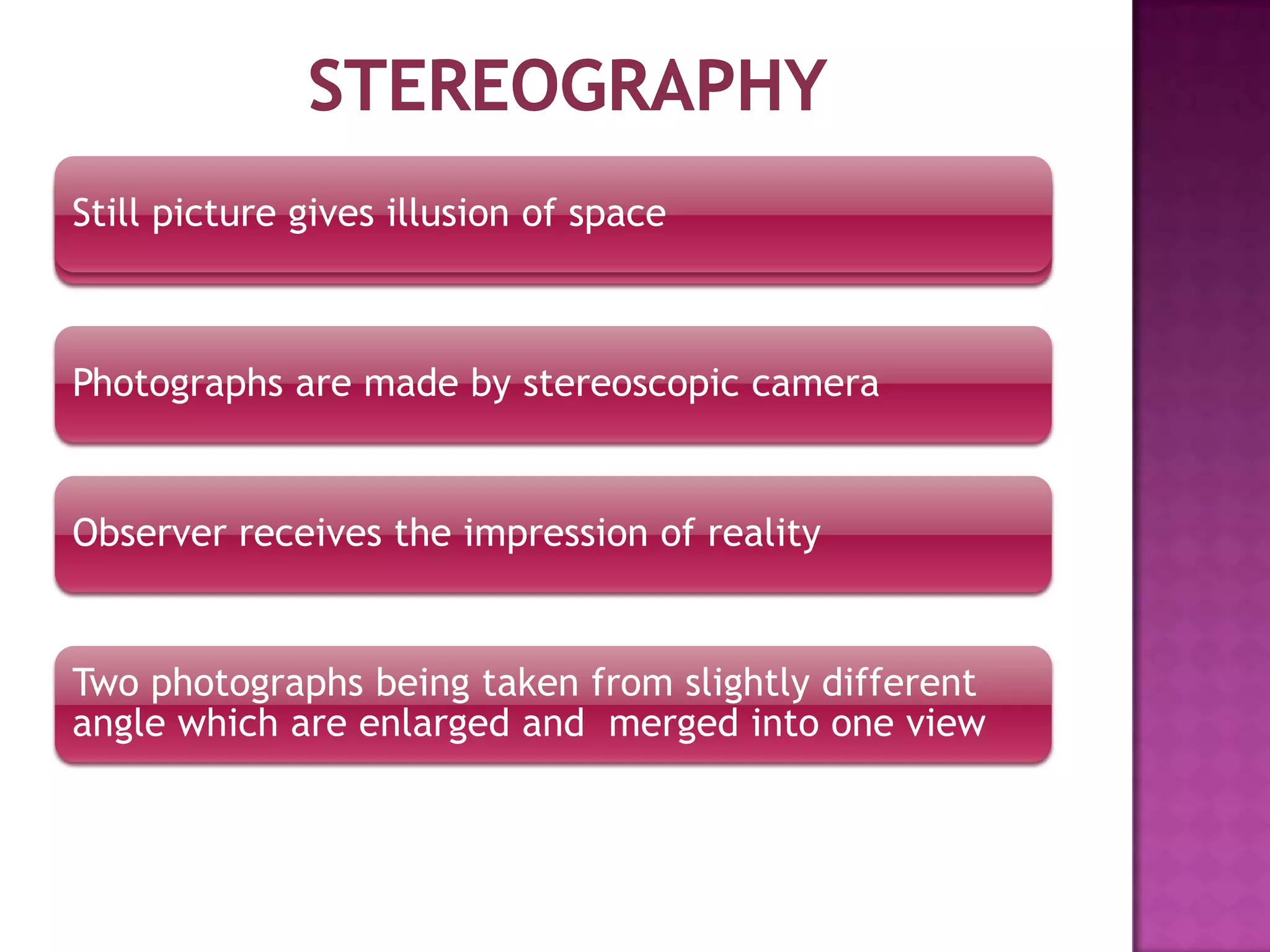 Still picture gives illusion of space

Photographs are made by stereoscopic camera

Observer receives the impression of reality

Two photographs being taken from slightly different
angle which are enlarged and merged into one view

 
