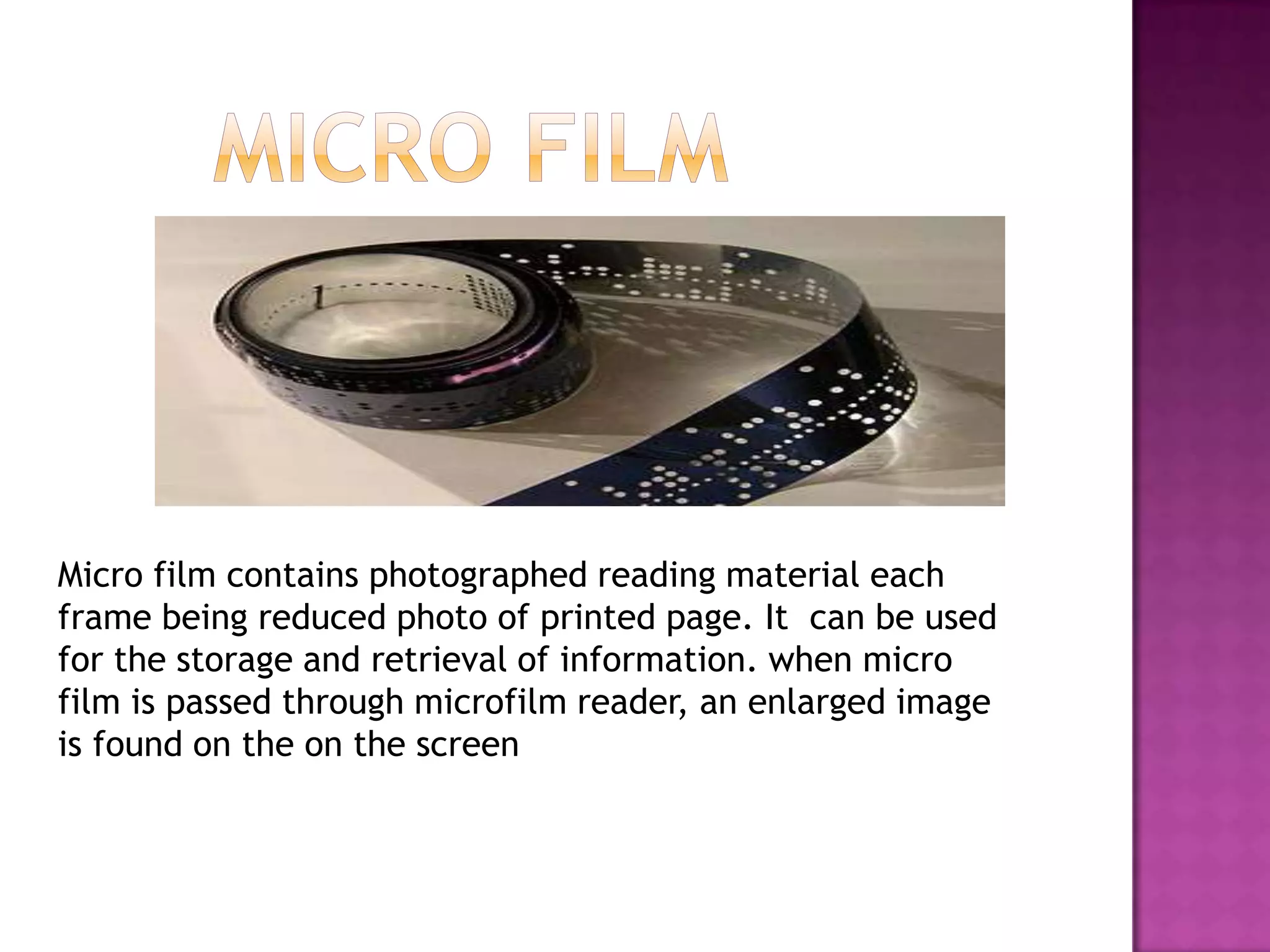 Micro film contains photographed reading material each
frame being reduced photo of printed page. It can be used
for the storage and retrieval of information. when micro
film is passed through microfilm reader, an enlarged image
is found on the on the screen

 
