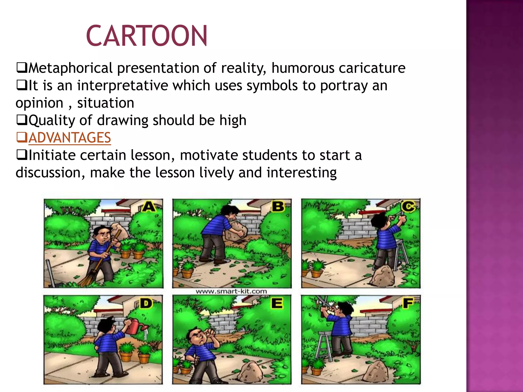 CARTOON
Metaphorical presentation of reality, humorous caricature
It is an interpretative which uses symbols to portray an
opinion , situation
Quality of drawing should be high
ADVANTAGES
Initiate certain lesson, motivate students to start a
discussion, make the lesson lively and interesting

 