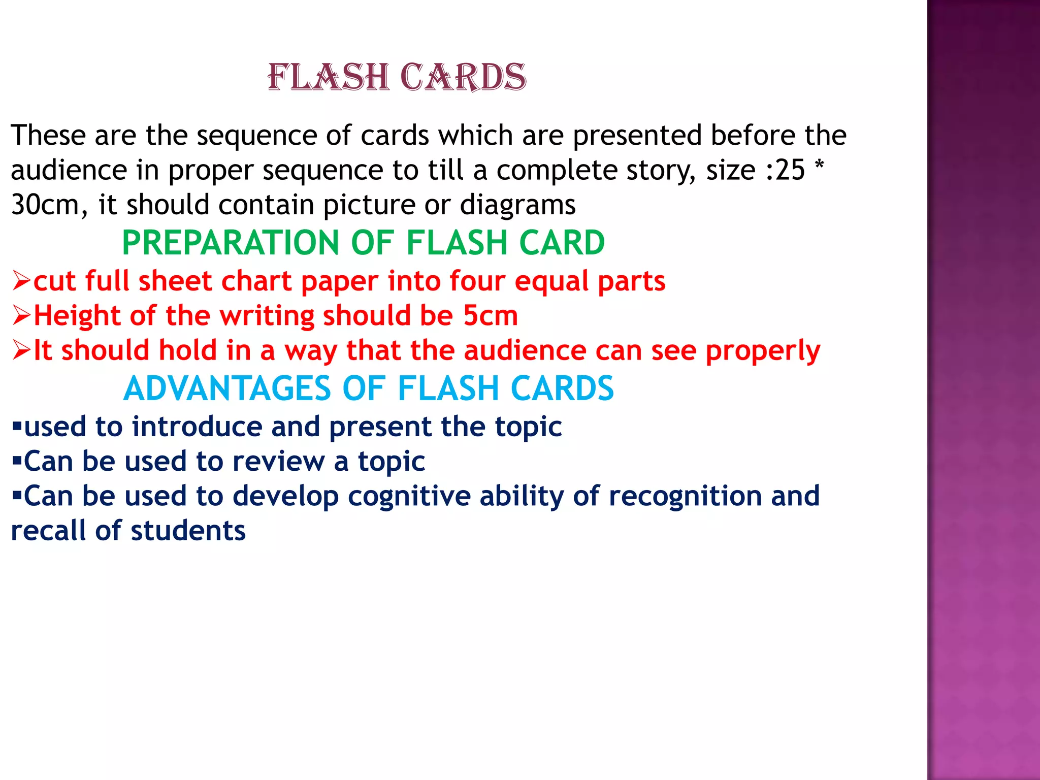 FLASH CARDS
These are the sequence of cards which are presented before the
audience in proper sequence to till a complete story, size :25 *
30cm, it should contain picture or diagrams

PREPARATION OF FLASH CARD
cut full sheet chart paper into four equal parts
Height of the writing should be 5cm
It should hold in a way that the audience can see properly

ADVANTAGES OF FLASH CARDS
used to introduce and present the topic
Can be used to review a topic
Can be used to develop cognitive ability of recognition and
recall of students

 