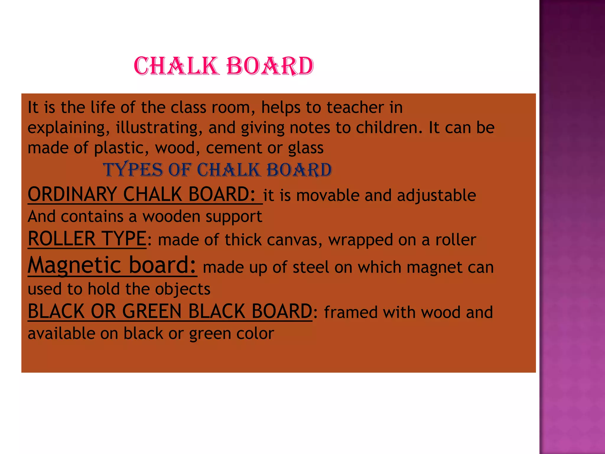chalk board
It is the life of the class room, helps to teacher in
explaining, illustrating, and giving notes to children. It can be
made of plastic, wood, cement or glass

types of chalk board
ORDINARY CHALK BOARD: it is movable and adjustable
And contains a wooden support
ROLLER TYPE: made of thick canvas, wrapped on a roller

Magnetic board: made up of steel on which magnet can
used to hold the objects

BLACK OR GREEN BLACK BOARD: framed with wood and
available on black or green color

 