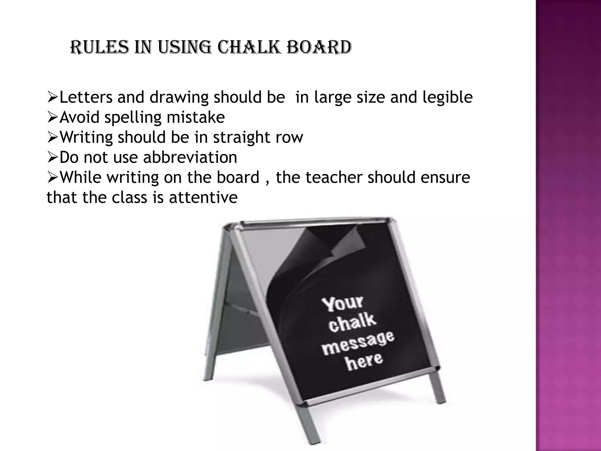 Rules in using chalk board
Letters and drawing should be in large size and legible
Avoid spelling mistake
Writing should be in straight row
Do not use abbreviation
While writing on the board , the teacher should ensure
that the class is attentive

 