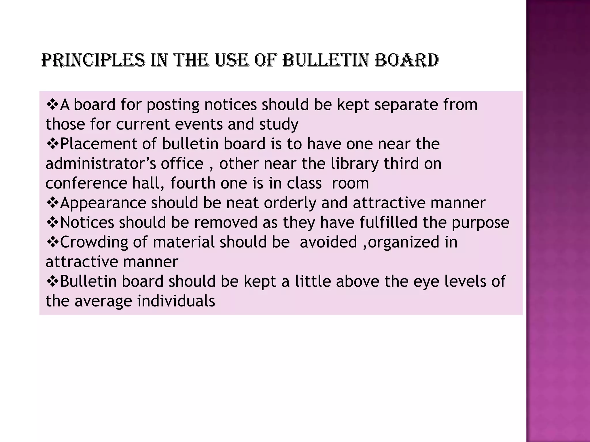 Principles in the use of bulletin board
A board for posting notices should be kept separate from
those for current events and study
Placement of bulletin board is to have one near the
administrator’s office , other near the library third on
conference hall, fourth one is in class room
Appearance should be neat orderly and attractive manner
Notices should be removed as they have fulfilled the purpose
Crowding of material should be avoided ,organized in
attractive manner
Bulletin board should be kept a little above the eye levels of
the average individuals

 
