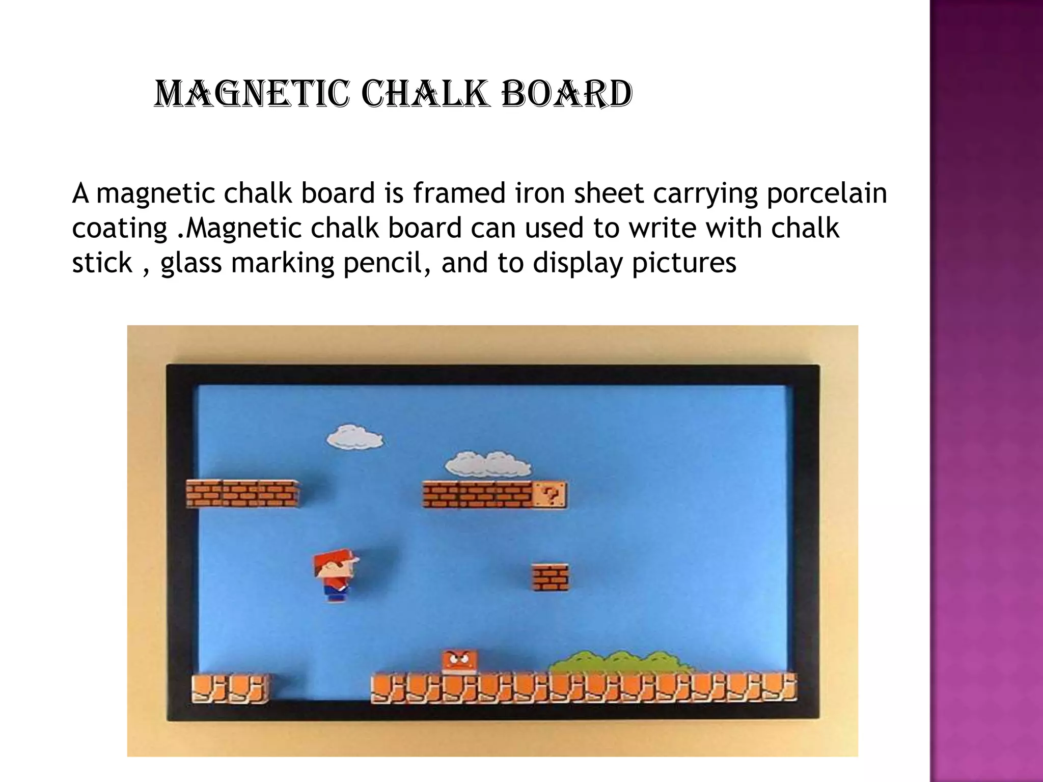 Magnetic chalk board
A magnetic chalk board is framed iron sheet carrying porcelain
coating .Magnetic chalk board can used to write with chalk
stick , glass marking pencil, and to display pictures

 