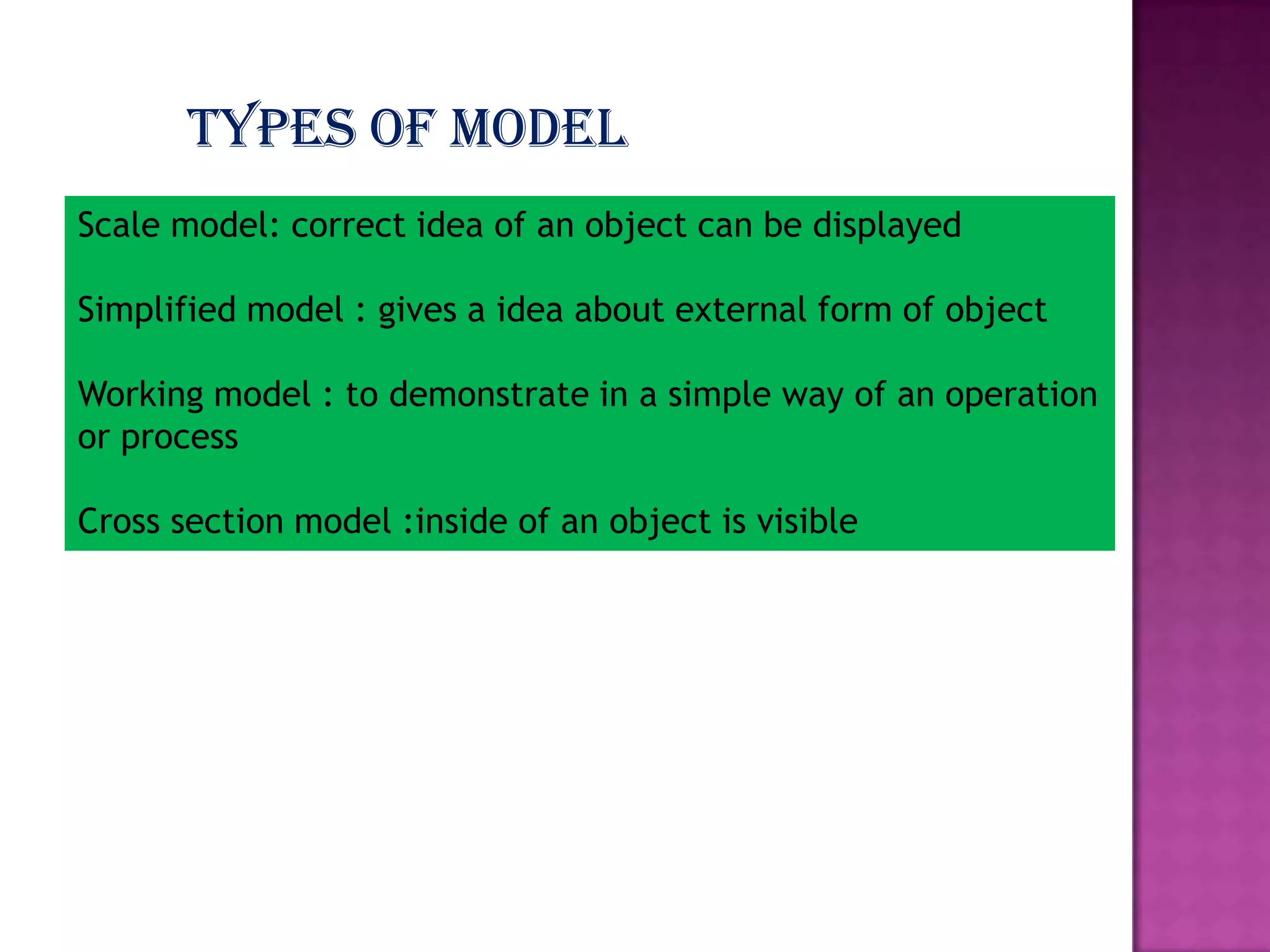 Types of model
Scale model: correct idea of an object can be displayed

Simplified model : gives a idea about external form of object
Working model : to demonstrate in a simple way of an operation
or process

Cross section model :inside of an object is visible

 