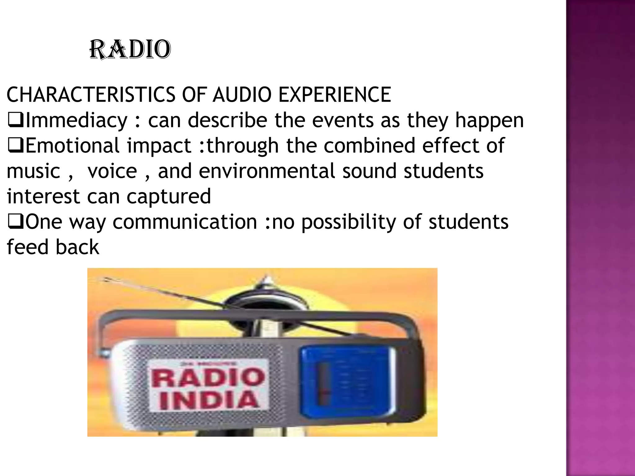 RADIO
CHARACTERISTICS OF AUDIO EXPERIENCE
Immediacy : can describe the events as they happen
Emotional impact :through the combined effect of
music , voice , and environmental sound students
interest can captured
One way communication :no possibility of students
feed back

 
