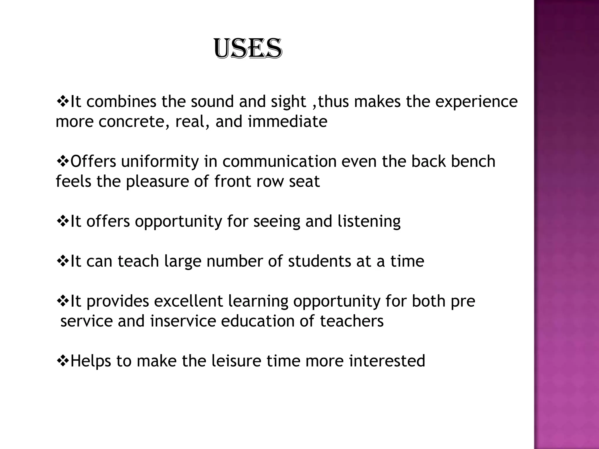 uses
It combines the sound and sight ,thus makes the experience
more concrete, real, and immediate
Offers uniformity in communication even the back bench
feels the pleasure of front row seat
It offers opportunity for seeing and listening
It can teach large number of students at a time
It provides excellent learning opportunity for both pre
service and inservice education of teachers
Helps to make the leisure time more interested

 