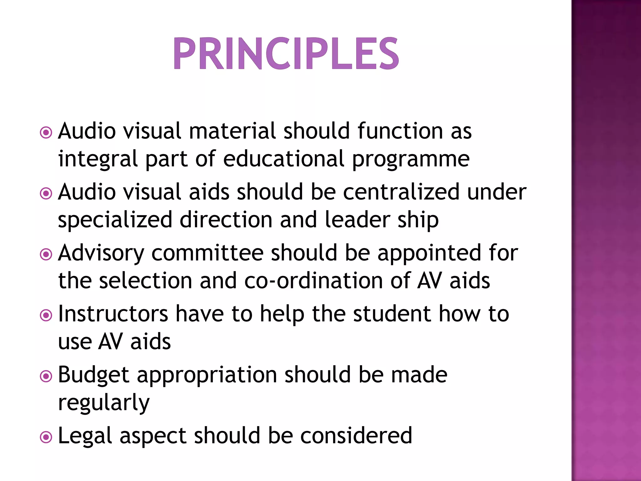  Audio

visual material should function as
integral part of educational programme
 Audio visual aids should be centralized under
specialized direction and leader ship
 Advisory committee should be appointed for
the selection and co-ordination of AV aids
 Instructors have to help the student how to
use AV aids
 Budget appropriation should be made
regularly
 Legal aspect should be considered

 