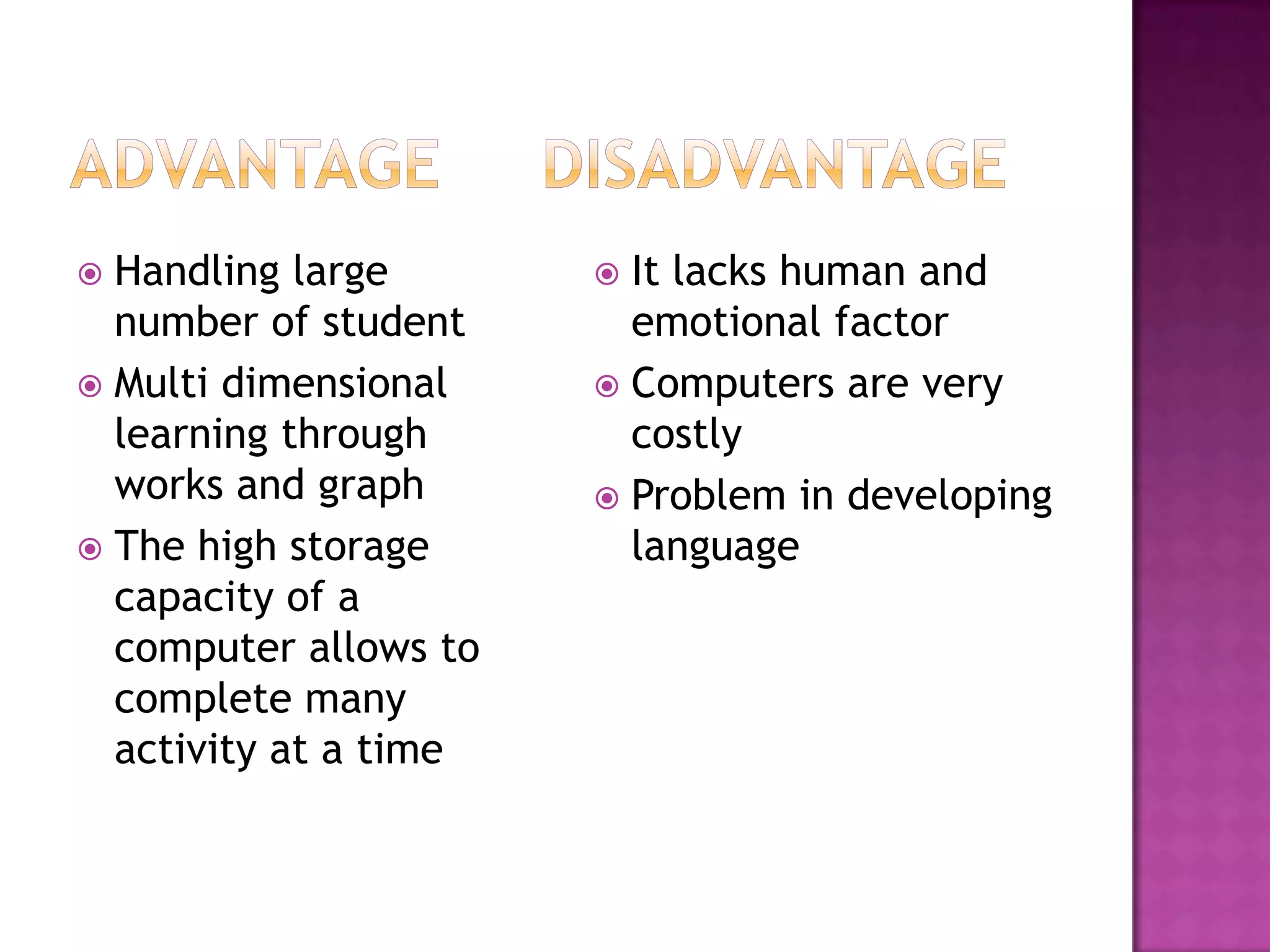 Handling large
number of student
 Multi dimensional
learning through
works and graph
 The high storage
capacity of a
computer allows to
complete many
activity at a time


It lacks human and
emotional factor
 Computers are very
costly
 Problem in developing
language


 