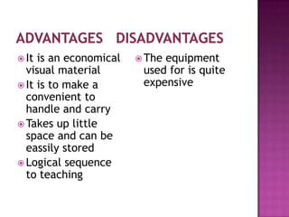  It is an economical    Theequipment
  visual material        used for is quite
 It is to make a        expensive
  convenient to
  handle and carry
 Takes up little
  space and can be
  eassily stored
 Logical sequence
  to teaching
 