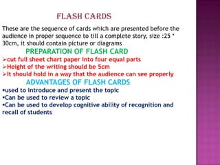 FLASH CARDS
These are the sequence of cards which are presented before the
audience in proper sequence to till a complete story, size :25 *
30cm, it should contain picture or diagrams
        PREPARATION OF FLASH CARD
cut full sheet chart paper into four equal parts
Height of the writing should be 5cm
It should hold in a way that the audience can see properly
        ADVANTAGES OF FLASH CARDS
used to introduce and present the topic
Can be used to review a topic
Can be used to develop cognitive ability of recognition and
recall of students
 