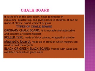 chalk board
It is the life of the class room, helps to teacher in
explaining, illustrating, and giving notes to children. It can be
made of plastic, wood, cement or glass
       types of chalk board
ORDINARY CHALK BOARD: it is movable and adjustable
And contains a wooden support
ROLLER TYPE: made of thick canvas, wrapped on a roller
Magnetic board: made up of steel on which magnet can
used to hold the objects
BLACK OR GREEN BLACK BOARD: framed with wood and
available on black or green color
 