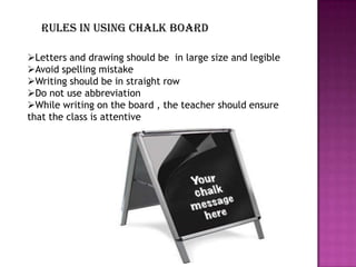 Rules in using chalk board

Letters and drawing should be in large size and legible
Avoid spelling mistake
Writing should be in straight row
Do not use abbreviation
While writing on the board , the teacher should ensure
that the class is attentive
 