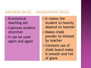 Economical          It makes the
  teaching aid         student to heavily
 Captures student     depend on teacher
  attention           Makes chalk
 It can be used       powder to inhaled
  again and again      by teacher
                      Constant use of
                       chalk board make
                       it smooth and full
                       of glare
 