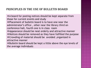 Principles in the use of bulletin board

A board for posting notices should be kept separate from
those for current events and study
Placement of bulletin board is to have one near the
administrator’s office , other near the library third on
conference hall, fourth one is in class room
Appearance should be neat orderly and attractive manner
Notices should be removed as they have fulfilled the purpose
Crowding of material should be avoided ,organized in
attractive manner
Bulletin board should be kept a little above the eye levels of
the average individuals
 