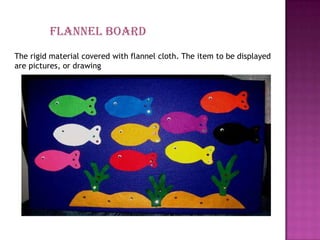 Flannel board
The rigid material covered with flannel cloth. The item to be displayed
are pictures, or drawing
 
