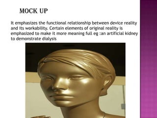 Mock up
It emphasizes the functional relationship between device reality
and its workability. Certain elements of original reality is
emphasized to make it more meaning full eg :an artificial kidney
to demonstrate dialysis
 