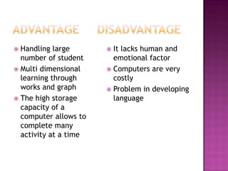  Handling large        It lacks human and
  number of student      emotional factor
 Multi dimensional     Computers are very
  learning through       costly
  works and graph       Problem in developing
 The high storage       language
  capacity of a
  computer allows to
  complete many
  activity at a time
 
