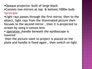 Opaque projector, built of large black
Consists two mirrors at top & bottom;1000w bulb
principle
Light rays passes through the first mirror, then to the
object, light rays from the illuminated picture then
focuses to the second mirror , then it is projected to
screen by using a convex lens
 operation :handle beneath the epidiascope is
lowered
 then the picture want to project is placed on the
plate and handle is fixed again , then switch on light
 