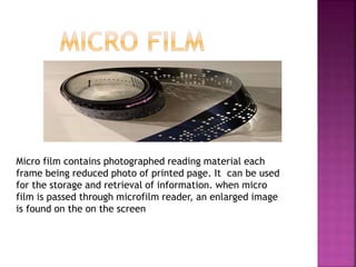 Micro film contains photographed reading material each
frame being reduced photo of printed page. It can be used
for the storage and retrieval of information. when micro
film is passed through microfilm reader, an enlarged image
is found on the on the screen
 