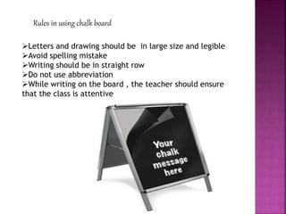 Rules in using chalk board
Letters and drawing should be in large size and legible
Avoid spelling mistake
Writing should be in straight row
Do not use abbreviation
While writing on the board , the teacher should ensure
that the class is attentive
 