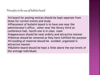 Principles in the use of bulletin board
A board for posting notices should be kept separate from
those for current events and study
Placement of bulletin board is to have one near the
administrator’s office , other near the library third on
conference hall, fourth one is in class room
Appearance should be neat orderly and attractive manner
Notices should be removed as they have fulfilled the purpose
Crowding of material should be avoided ,organized in
attractive manner
Bulletin board should be kept a little above the eye levels of
the average individuals
 