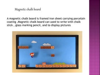 Magnetic chalk board
A magnetic chalk board is framed iron sheet carrying porcelain
coating .Magnetic chalk board can used to write with chalk
stick , glass marking pencil, and to display pictures
 