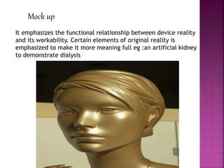 Mock up
It emphasizes the functional relationship between device reality
and its workability. Certain elements of original reality is
emphasized to make it more meaning full eg :an artificial kidney
to demonstrate dialysis
 