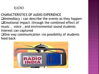 RADIO
CHARACTERISTICS OF AUDIO EXPERIENCE
Immediacy : can describe the events as they happen
Emotional impact :through the combined effect of
music , voice , and environmental sound students
interest can captured
One way communication :no possibility of students
feed back
 