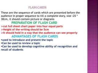 FLASH CARDS
These are the sequence of cards which are presented before the
audience in proper sequence to till a complete story, size :25 *
30cm, it should contain picture or diagrams
PREPARATION OF FLASH CARD
cut full sheet chart paper into four equal parts
Height of the writing should be 5cm
It should hold in a way that the audience can see properly
ADVANTAGES OF FLASH CARDS
used to introduce and present the topic
Can be used to review a topic
Can be used to develop cognitive ability of recognition and
recall of students
 