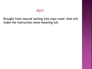 object
Brought from natural setting into class room that will
make the instruction more meaning full
 