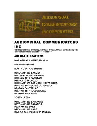 AUDIOVISUAL COMMUNICATORS
INC
17th Floor of Strata 2000 Bldg., F. Ortigas Jr Road, Ortigas Center, Pasig City
Telephone Numbers (02) 631-5415 to 631-5416
ACI RADIO STATIONS
DWRX-FM 93.1 METRO MANILA
Provincial Stations
NORTH CENTRAL LUZON
DZCO-AM 1287 BAGUIO
DZPD-AM 567 BAYOMBONG
DZHL-AM 1215 DAGUPAN
DZLI-AM 1359 LAOAG
DZNO-AM 1575 SAN JOSE NUEVA ECIJA
DZVS-AM 1161 SANTIAGO ISABELA
DZJG-AM 549 TARLAC
DZEF-AM 1557 TUGUEGARAO
DZTA-AM 1089 VIGAN
SOUTH LUZON
DZHG-AM 1260 BATANGAS
DZVO-AM 1089 CALAMBA
DZZY-AM 972 DAET
DZKN-AM 1323 NAGA
DZJI-AM 1341 PUERTO PRINCESA
 