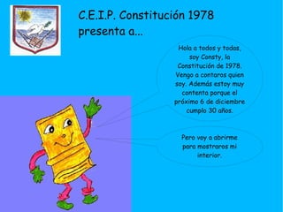 C.E.I.P. Constitución 1978 presenta a... Hola a todos y todas, soy Consty, la Constitución de 1978. Vengo a contaros quien soy. Además estoy muy contenta porque el próximo 6 de diciembre cumplo 30 años. Pero voy a abrirme para mostraros mi interior. 