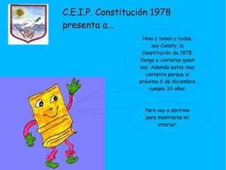 C.E.I.P. Constitución 1978
presenta a...
Hola a todos y todas,
soy Consty, la
Constitución de 1978.
Vengo a contaros quien
soy. Además estoy muy
contenta porque el
próximo 6 de diciembre
cumplo 33 años.
Pero voy a abrirme
para mostraros mi
interior.
 