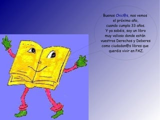 Buenos Chic@s, nos vemos
el próximo año,
cuando cumpla 33 años.
Y ya sabéis, soy un libro
muy valioso donde están
vuestros Derechos y Deberes
como ciudadan@s libres que
queréis vivir en PAZ.
 