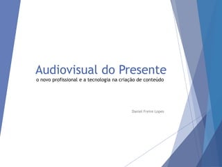 Audiovisual do Presente
o novo profissional e a tecnologia na criação de conteúdo
Daniel Freire Lopes
 