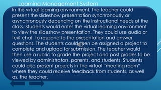 Learning Management System
In this virtual learning environment, the teacher could
present the slideshow presentation synchronously or
asynchronously depending on the instructional needs of the
class. Students would enter the virtual learning environment
to view the slideshow presentation. They could use audio or
text chat to respond to the presentation and answer
questions. The students could then be assigned a project to
complete and upload for submission. The teacher would
then use a rubric to grade the project and post grades to be
viewed by administrators, parents, and students. Students
could also present projects in the virtual “meeting room”
where they could receive feedback from students, as well
as, the teacher.
 