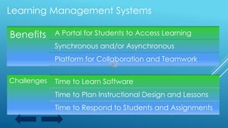 Benefits A Portal for Students to Access Learning
Synchronous and/or Asynchronous
Platform for Collaboration and Teamwork
Challenges Time to Learn Software
Time to Plan Instructional Design and Lessons
Time to Respond to Students and Assignments
Learning Management Systems
 