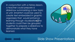 Slide Show Presentations
In conjunction with a history lesson,
a teacher could prepare a
slideshow summarizing a new topic
or unit. SmartArt could be used to
create text embedded in graphic
organizers that would enhance
learning through visualization. The
students could then be grouped
together to prepare a slideshow to
demonstrate what they have
learned.
 