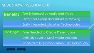 SLIDE SHOW PRESENTATIONS
Benefits Text Enhanced by Audio and Video
Format for Group and Individual Viewing
Easily Integrated into other Technologies
Challenges Time Needed to Create Presentation
Difficulty Level of Multi Media Inclusion
No Student Interaction When Used Individually
 