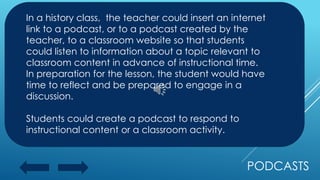 PODCASTS
In a history class, the teacher could insert an internet
link to a podcast, or to a podcast created by the
teacher, to a classroom website so that students
could listen to information about a topic relevant to
classroom content in advance of instructional time.
In preparation for the lesson, the student would have
time to reflect and be prepared to engage in a
discussion.
Students could create a podcast to respond to
instructional content or a classroom activity.
 